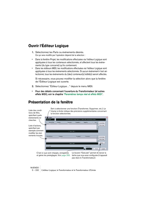 Page 232NUENDO
5 – 232 L’éditeur Logique, le Transformateur et le Transformateur d’Entrée
Ouvrir l’Éditeur Logique
1.Sélectionnez les Parts ou événements désirés.
Ce qui sera modifié par l’opération dépend de la sélection :
•Dans la fenêtre Projet, les modifications effectuées via l’éditeur Logique sont 
appliquées à tous les conteneurs sélectionnés, et affectent tous les événe-
ments (du type concerné) qu’ils contiennent.
•Dans les éditeurs MIDI, les modifications effectuées via l’éditeur Logique sont...