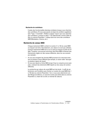 Page 241NUENDO
L’éditeur Logique, le Transformateur et le Transformateur d’Entrée 5 – 241
Recherche de contrôleurs
Il existe des fonctionnalités étendues similaires lorsque vous cherchez 
des contrôleurs. Si vous avez ajouté une ligne de condition supplémen-
taire “Type = Controller”, l’Éditeur Logique “saura” que vous cherchez 
des contrôleurs. Lorsque la valeur 1 est sélectionnée comme Cible du 
filtre, la colonne Paramètre 1 indique alors les noms des contrôleurs 
MIDI (Modulation, Volume, etc.).
Recherche de...