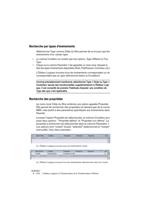 Page 242NUENDO
5 – 242 L’éditeur Logique, le Transformateur et le Transformateur d’Entrée
Recherche par types d’événements
Sélectionner Type comme Cible du filtre permet de ne trouver que les 
événements d’un certain type.
•La colonne Condition ne contient que trois options : Égal, Différent et Tout 
Type.
•Cliquer sur la colonne Paramètre 1 fait apparaître un menu local, dressant la 
liste des types d’événements disponibles (Note, PolyPressure, Contrôleur, etc.).
L’Éditeur Logique trouvera tous les événements...