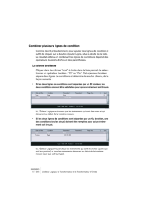 Page 244NUENDO
5 – 244 L’éditeur Logique, le Transformateur et le Transformateur d’Entrée
Combiner plusieurs lignes de condition
Comme décrit précédemment, pour ajouter des lignes de condition il 
suffit de cliquer sur le bouton Ajouter Ligne, situé à droite de la liste. 
Le résultat obtenu en combinant les lignes de conditions dépend des 
opérateurs booléens Et/Ou et des parenthèses.
La colonne booléenne
Cliquer dans la colonne “bool” à droite dans la liste permet de sélec-
tionner un opérateur booléen : “Et”...