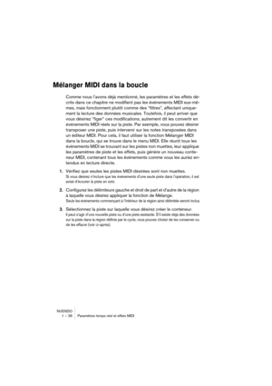 Page 26 
NUENDO
1 – 26 Paramètres temps réel et effets MIDI 
Mélanger MIDI dans la boucle
 
Comme nous l’avons déjà mentionné, les paramètres et les effets dé-
crits dans ce chapitre ne modifient pas les événements MIDI eux-mê-
mes, mais fonctionnent plutôt comme des “filtres”, affectant unique-
ment la lecture des données musicales. Toutefois, il peut arriver que 
vous désiriez “figer” ces modifications, autrement dit les convertir en 
événements MIDI réels sur la piste. Par exemple, vous pouvez désirer...