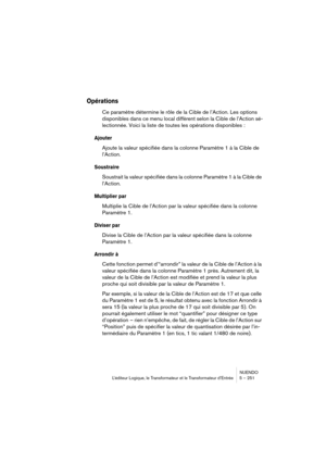 Page 251NUENDO
L’éditeur Logique, le Transformateur et le Transformateur d’Entrée 5 – 251
Opérations
Ce paramètre détermine le rôle de la Cible de l’Action. Les options 
disponibles dans ce menu local diffèrent selon la Cible de l’Action sé-
lectionnée. Voici la liste de toutes les opérations disponibles :
Ajouter
Ajoute la valeur spécifiée dans la colonne Paramètre 1 à la Cible de 
l’Action.
Soustraire
Soustrait la valeur spécifiée dans la colonne Paramètre 1 à la Cible de 
l’Action.
Multiplier par
Multiplie la...