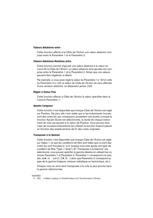 Page 252NUENDO
5 – 252 L’éditeur Logique, le Transformateur et le Transformateur d’Entrée
Valeurs Aléatoires entre
Cette fonction affecte à la Cible de l’Action une valeur aléatoire com-
prise entre le Paramètre 1 et le Paramètre 2.
Valeurs Aléatoires Relatives entre
Cette fonction permet d’ajouter une valeur aléatoire à la valeur en 
cours de la Cible de l’Action. La valeur aléatoire ainsi ajoutée est com-
prise entre le Paramètre 1 et le Paramètre 2. Notez que ces valeurs 
peuvent être négatives si désiré....