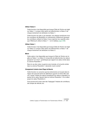 Page 253NUENDO
L’éditeur Logique, le Transformateur et le Transformateur d’Entrée 5 – 253
Utiliser Valeur 2
Cette fonction n’est disponible que lorsque Cible de l’Action est réglé 
sur Valeur 1. Lorsque cette option est sélectionnée, la Valeur 2 de 
chaque événement est attribuée à la Valeur 1.
Cette fonction est utile si, par exemple, vous désirez transformer tous 
les contrôleurs de Modulation en événements d’Aftertouch (puisque 
les contrôleurs utilisent la Valeur 2 pour exprimer leur quantité, alors 
que...