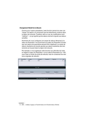Page 254NUENDO
5 – 254 L’éditeur Logique, le Transformateur et le Transformateur d’Entrée
Changement Relatif de la Boucle
Comme pour l’option précédente, cette fonction permet de créer une 
“rampe” de valeurs, ne concernant que les événements contenus dans 
la région de la boucle. Toutefois, dans ce cas, les modifications sont 
“relatives” – ce qui signifie que les valeurs viennent s’ajouter aux valeurs 
actuelles.
Autrement dit, vous configurez une rampe de valeurs démarrant à la 
valeur du Paramètre 1 et se...