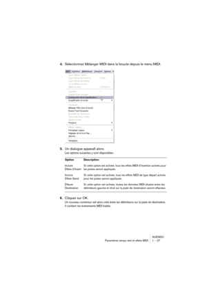 Page 27 
NUENDO
Paramètres temps réel et effets MIDI 1 – 27
4.Sélectionnez Mélanger MIDI dans la boucle depuis le menu MIDI.
5.Un dialogue apparaît alors. 
Les options suivantes y sont disponibles :
6.Cliquez sur OK.
Un nouveau conteneur est alors créé entre les délimiteurs sur la piste de destination. 
Il contient les événements MIDI traités.
Option Description
Inclure 
Effets d’InsertSi cette option est activée, tous les effets MIDI d’insertion activés pour 
les pistes seront appliqués.
Inclure 
Effets SendSi...