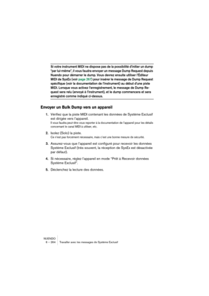 Page 264NUENDO
6 – 264 Travailler avec les messages de Système Exclusif
Si votre instrument MIDI ne dispose pas de la possibilité d’initier un dump 
“par lui-même”, il vous faudra envoyer un message Dump Request depuis 
Nuendo pour démarrer le dump. Vous devrez ensuite utiliser l’Éditeur 
MIDI de SysEx (voir page 267) pour insérer le message de Dump Request 
spécifique (voir la documentation de l’instrument) au début d’une piste 
MIDI. Lorsque vous activez l’enregistrement, le message de Dump Re-
quest sera relu...