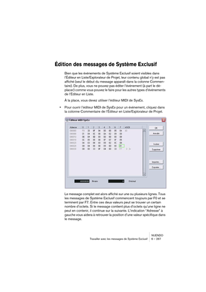 Page 267NUENDO
Travailler avec les messages de Système Exclusif 6 – 267
Édition des messages de Système Exclusif 
Bien que les événements de Système Exclusif soient visibles dans 
l’Éditeur en Liste/Explorateur de Projet, leur contenu global n’y est pas 
affiché (seul le début du message apparaît dans la colonne Commen-
taire). De plus, vous ne pouvez pas éditer l’événement (à part le dé-
placer) comme vous pouvez le faire pour les autres types d’événements 
de l’Éditeur en Liste.
À la place, vous devez utiliser...