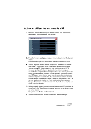 Page 271NUENDO
Instruments VST 7 – 271
Activer et utiliser les Instruments VST
1.Déroulez le menu Périphériques et sélectionnez VST Instruments.
La fenêtre VST Instruments apparaît avec 64 cases. 
2.Déroulez le menu local pour une case vide, et sélectionnez l’Instrument 
désiré.
L'instrument est chargé, activé et son tableau de bord s'ouvre automatiquement.
•Si vous regardez dans la fenêtre Projet, vous verrez qu'un “dossier” 
spécifique à l'instrument choisi a été ajouté, au sein d'un...