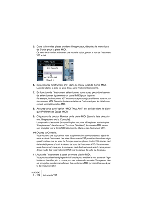 Page 272NUENDO
7 – 272 Instruments VST
5.Dans la liste des pistes ou dans l’Inspecteur, déroulez le menu local 
de Sortie pour la piste MIDI.
Ce menu local contient maintenant une nouvelle option, portant le nom de l’instrument 
VST activé.
6.Sélectionnez l’instrument VST dans le menu local de Sortie MIDI.
La sortie MIDI de la piste est alors dirigée vers l’Instrument sélectionné. 
7.En fonction de l’Instrument sélectionné, vous aurez peut-être besoin 
de sélectionner également un canal MIDI pour la piste.
Par...