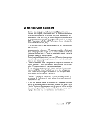 Page 277NUENDO
Instruments VST 7 – 277
La fonction Geler Instrument
Comme tous les plug-ins, les Instruments VST peuvent parfois né-
cessiter beaucoup de puissance de calcul. Si votre ordinateur est de 
puissance moyenne ou si vous utilisez beaucoup d’Instruments VST, 
vous pouvez arriver à un point où votre ordinateur ne peut plus gérer 
la lecture des Instruments VST en temps réel (le témoin de surcharge 
CPU s’allume dans la fenêtre VST Performance et vous entendez des 
craquements dans le son, etc.).
C’est...