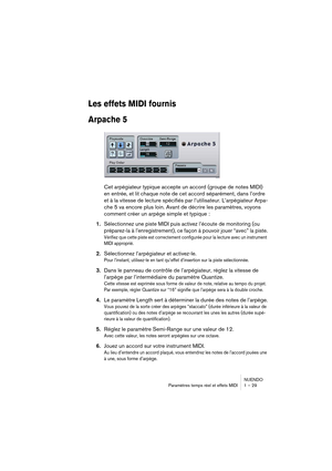 Page 29NUENDO
Paramètres temps réel et effets MIDI 1 – 29
Les effets MIDI fournis
Arpache 5
Cet arpégiateur typique accepte un accord (groupe de notes MIDI) 
en entrée, et lit chaque note de cet accord séparément, dans l’ordre 
et à la vitesse de lecture spécifiés par l’utilisateur. L’arpégiateur Arpa-
che 5 va encore plus loin. Avant de décrire les paramètres, voyons 
comment créer un arpège simple et typique :
1.
Sélectionnez une piste MIDI puis activez l’écoute de monitoring (ou 
préparez-la à...