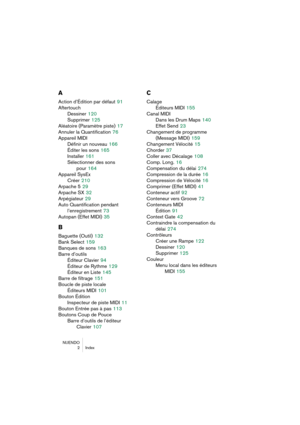 Page 282NUENDO
 2 Index
A
Action d’Édition par défaut 91
Aftertouch
Dessiner
 120
Supprimer
 125
Aléatoire (Paramètre piste)
 17
Annuler la Quantification
 76
Appareil MIDI
Définir un nouveau
 166
Éditer les sons
 165
Installer
 161
Sélectionner des sons 
pour
 164
Appareil SysEx
Créer
 210
Arpache 5
 29
Arpache SX
 32
Arpégiateur
 29
Auto Quantification pendant 
l’enregistrement
 73
Autopan (Effet MIDI)
 35
B
Baguette (Outil) 132
Bank Select
 159
Banques de sons
 163
Barre d’outils
Éditeur Clavier
 94
Éditeur...