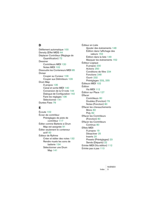 Page 283NUENDO
Index 3
D
Défilement automatique 100
Density (Effet MIDI)
 44
Déplacer Contrôleur (Réglage de
Quantification)
 72
Dessiner
Contrôleurs MIDI
 120
Notes MIDI
 102
Dissoudre les Conteneurs MIDI
 85
Diviser
Couper au Curseur
 109
Couper aux Délimiteurs
 109
Drum Map
À propos
 135
Canal et sortie MIDI
 140
Conversion de la O-note
 144
Dialogue de Configuration
 142
Faire les réglages
 136
Sélectionner
 141
Durées Fixes
 79
E
Écoute 102
Écran de contrôleur
Préréglages de piste de
contrôleur
 117
Éditer...