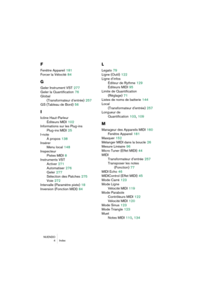 Page 284NUENDO
 4 Index
F
Fenêtre Appareil 181
Forcer la Vélocité
 84
G
Geler Instrument VST 277
Geler la Quantification
 76
Global 
(Transformateur d’entrée)
 257
GS (Tableau de Bord)
 56
I
Icône Haut-Parleur
Éditeurs MIDI
 102
Informations sur les Plug-ins
Plug-ins MIDI
 25
I-note
À propos
 138
Insérer
Menu local
 148
Inspecteur
Pistes MIDI
 8
Instruments VST
Activer
 271
Automatiser
 276
Geler
 277
Sélection des Patches
 275
Voie
 272
Intervalle (Paramètre piste)
 18
Inversion (Fonction MIDI)
 84
L
Legato 79...