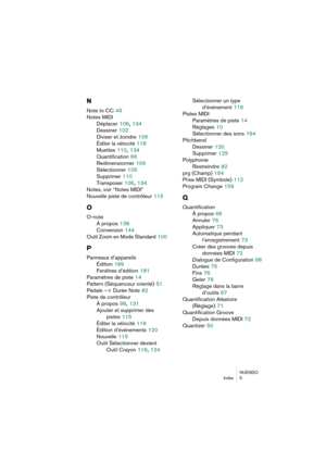 Page 285NUENDO
Index 5
N
Note to CC 49
Notes MIDI
Déplacer
 106, 134
Dessiner
 102
Diviser et Joindre
 109
Éditer la vélocité
 118
Muettes
 110, 134
Quantification
 66
Redimensionner
 109
Sélectionner
 105
Supprimer
 110
Transposer
 106, 134
Notes, voir “Notes MIDI”
Nouvelle piste de contrôleur
 115
O
O-note
À propos
 138
Conversion
 144
Outil Zoom en Mode Standard
 100
P
Panneaux d’appareils
Édition
 189
Fenêtres d’édition
 181
Paramètres de piste
 14
Pattern (Séquenceur orienté)
 51
Pédale –> Durée Note
 82...