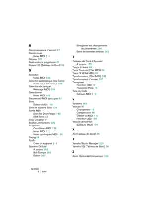 Page 286NUENDO
 6 Index
R
Reconnaissance d’accord 97
Rendre muet
Notes MIDI
 110
Répéter
 107
Restreindre la polyphonie
 82
Roland GS (Tableau de Bord)
 56
S
Sélection
Notes MIDI
 133
Sélection automatique des Événe-
ments sous le Curseur
 106
Sélection de banque
(Message MIDI)
 159
Sélectionner
Notes MIDI
 105
Séquenceur MIDI pas à pas
 51
Solo
Éditeurs MIDI
 100
Sons de batterie Solo
 134
Sortie MIDI
Dans les Drum Maps
 140
Effet Send
 23
Step Designer
 51
Studio Connections
 225
Supprimer
Contrôleurs MIDI...