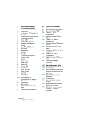 Page 4 
NUENDO  
4Table des Matières 
7Paramètres temps  
réel et effets MIDI 
8Introduction
8L’Inspecteur – Manipulations 
de base
10Paramètres de piste de base
14Paramètres de piste
19Effets MIDI
25Gestion des plug-ins
26Mélanger MIDI dans la 
boucle
29Les effets MIDI fournis
29Arpache 5
32Arpache SX
35Autopan
37Chorder
41Comprimer (Compress)
42Context Gate
44Density
44Micro Tuner
45MIDIControl
46MIDIEcho
49Note to CC
50Quantizer
51Step Designer
55Track Control
60Track FX
61Transformer 
63Traitement et...