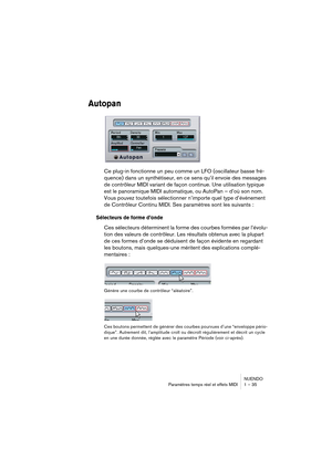 Page 35NUENDO
Paramètres temps réel et effets MIDI 1 – 35
Autopan
Ce plug-in fonctionne un peu comme un LFO (oscillateur basse fré-
quence) dans un synthétiseur, en ce sens qu’il envoie des messages 
de contrôleur MIDI variant de façon continue. Une utilisation typique 
est le panoramique MIDI automatique, ou AutoPan – d’où son nom. 
Vous pouvez toutefois sélectionner n’importe quel type d’événement 
de Contrôleur Continu MIDI. Ses paramètres sont les suivants :
Sélecteurs de forme d’onde
Ces sélecteurs...