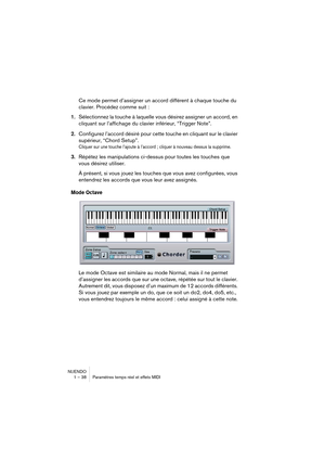Page 38NUENDO
1 – 38 Paramètres temps réel et effets MIDI
Ce mode permet d’assigner un accord différent à chaque touche du 
clavier. Procédez comme suit :
1.Sélectionnez la touche à laquelle vous désirez assigner un accord, en 
cliquant sur l’affichage du clavier inférieur, “Trigger Note”.
2.Configurez l’accord désiré pour cette touche en cliquant sur le clavier 
supérieur, “Chord Setup”.
Cliquer sur une touche l’ajoute à l’accord ; cliquer à nouveau dessus la supprime.
3.Répétez les manipulations ci-dessus...