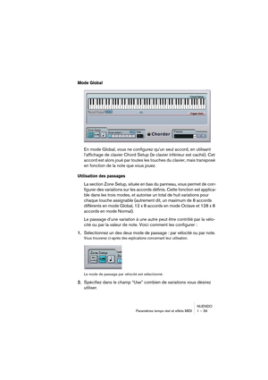 Page 39NUENDO
Paramètres temps réel et effets MIDI 1 – 39
Mode Global 
En mode Global, vous ne configurez qu’un seul accord, en utilisant 
l’affichage de clavier Chord Setup (le clavier inférieur est caché). Cet 
accord est alors joué par toutes les touches du clavier, mais transposé 
en fonction de la note que vous jouez.
Utilisation des passages
La section Zone Setup, située en bas du panneau, vous permet de con-
figurer des variations sur les accords définis. Cette fonction est applica-
ble dans les trois...