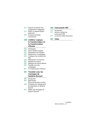 Page 5 
NUENDO  
Table des Matières 5 
210Exporter et importer des 
configurations d’appareils
210Définir un appareil SysEx – 
didacticiel
225À propos de Studio 
Connections 
229L’éditeur Logique, 
le Transformateur et 
le Transformateur  
d’Entrée 
230Introduction
232Ouvrir l’Éditeur Logique
232Présentation de la fenêtre
233Sélectionner un préréglage
234Configurer les conditions de 
filtre
248Sélectionner une fonction
250Spécifier les actions
255Appliquer les actions définies
255Travailler avec des...