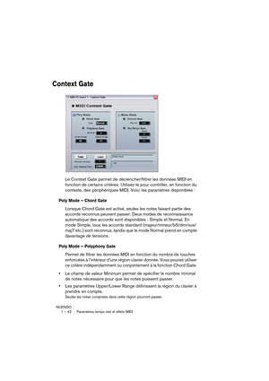 Page 42NUENDO
1 – 42 Paramètres temps réel et effets MIDI
Context Gate
Le Context Gate permet de déclencher/filtrer les données MIDI en 
fonction de certains critères. Utilisez-le pour contrôler, en fonction du 
contexte, des périphériques MIDI. Voici les paramètres disponibles :
Poly Mode – Chord Gate
Lorsque Chord Gate est activé, seules les notes faisant partie des 
accords reconnus peuvent passer. Deux modes de reconnaissance 
automatique des accords sont disponibles : Simple et Normal. En 
mode Simple,...