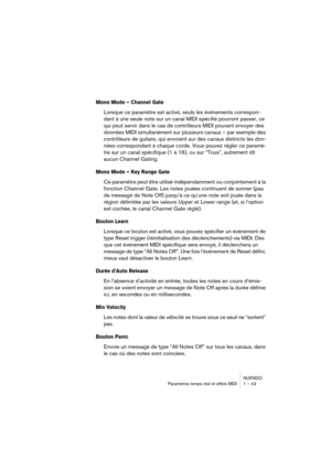 Page 43NUENDO
Paramètres temps réel et effets MIDI 1 – 43
Mono Mode – Channel Gate
Lorsque ce paramètre est activé, seuls les événements correspon-
dant à une seule note sur un canal MIDI spécifié pourront passer, ce 
qui peut servir dans le cas de contrôleurs MIDI pouvant envoyer des 
données MIDI simultanément sur plusieurs canaux – par exemple des 
contrôleurs de guitare, qui envoient sur des canaux distincts les don-
nées correspondant à chaque corde. Vous pouvez régler ce paramè-
tre sur un canal...