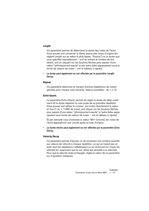 Page 47NUENDO
Paramètres temps réel et effets MIDI 1 – 47
Length
Ce paramètre permet de déterminer la durée des notes de l’écho. 
Vous pouvez soit conserver la durée exacte des notes d’origine (en 
réglant Length sur sa valeur la plus basse, “Source”) ou la durée que 
vous spécifiez manuellement – soit en entrant le nombre de tics 
désiré, soit en cliquant sur les boutons fléchés pour passer d’une 
valeur “rythmiquement exacte” à une autre (elles apparaissent sous la 
forme de valeurs de notes – voir le tableau...