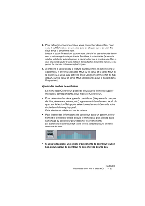 Page 53NUENDO
Paramètres temps réel et effets MIDI 1 – 53
8.Pour rallonger encore les notes, vous pouvez lier deux notes. Pour 
cela, il suffit d’insérer deux notes puis de cliquer sur le bouton Tie 
situé sous la deuxième note.
Lorsque le bouton Tie est allumé pour une note, celle-ci n’est pas déclenchée de nou-
veau – mais rallonge la note précédente. Par ailleurs, la note attachée (la seconde 
note) se voit affecter automatiquement la même hauteur que la première note. Rien ne 
vous empêche d’ajouter...