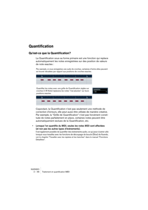 Page 66NUENDO
2 – 66 Traitement et quantification MIDI
Quantification
Qu’est-ce que la Quantification?
La Quantification sous sa forme primaire est une fonction qui replace 
automatiquement les notes enregistrées sur des position de valeurs 
de note exactes :
Cependant, la Quantification n’est pas seulement une méthode de 
correction d’erreurs, elle peut aussi être utilisée de manière créative. 
Par exemple, la “Grille de Quantification” n’est pas forcément consti-
tuée de notes parfaitement en place, certaines...