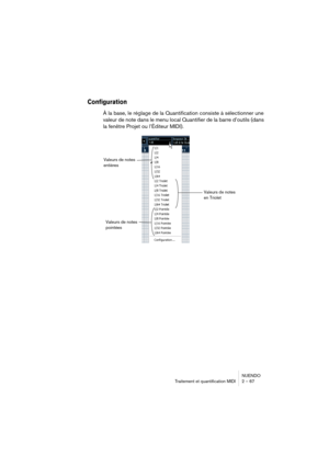 Page 67NUENDO
Traitement et quantification MIDI 2 – 67
Configuration
À la base, le réglage de la Quantification consiste à sélectionner une 
valeur de note dans le menu local Quantifier de la barre d’outils (dans 
la fenêtre Projet ou l’Éditeur MIDI).
Valeurs de notes 
entières
Valeurs de notes 
en Triolet 
Valeurs de notes 
pointées  