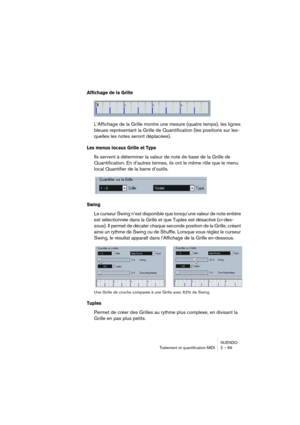 Page 69NUENDO
Traitement et quantification MIDI 2 – 69
Affichage de la Grille
L’Affichage de la Grille montre une mesure (quatre temps), les lignes 
bleues représentant la Grille de Quantification (les positions sur les-
quelles les notes seront déplacées).
Les menus locaux Grille et Type
Ils servent à déterminer la valeur de note de base de la Grille de 
Quantification. En d’autres termes, ils ont le même rôle que le menu 
local Quantifier de la barre d’outils.
Swing
Le curseur Swing n’est disponible que...