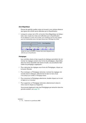 Page 70NUENDO
2 – 70 Traitement et quantification MIDI
Zone Magnétique
Permet de spécifier quelles notes se trouvant à une certaine distance 
des lignes de la Grille seront affectées par la Quantification. 
•Lorsque le curseur est à 0%, la fonction Zone Magnétique est désac-
tivée, donc toutes les notes sont affectées par la Quantification.
Si vous déplacez le curseur vers la droite, vous constaterez que les zones magnéti-
ques sont représentées autour des lignes bleues dans l’Affichage de la Grille....