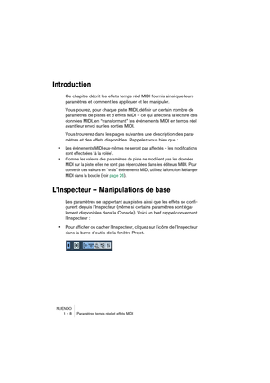 Page 8 
NUENDO
1 – 8 Paramètres temps réel et effets MIDI 
Introduction
 
Ce chapitre décrit les effets temps réel MIDI fournis ainsi que leurs 
paramètres et comment les appliquer et les manipuler.
Vous pouvez, pour chaque piste MIDI, définir un certain nombre de 
paramètres de pistes et d’effets MIDI – ce qui affectera la lecture des 
données MIDI, en “transformant” les événements MIDI en temps réel 
avant leur envoi sur les sorties MIDI.
Vous trouverez dans les pages suivantes une description des para-...