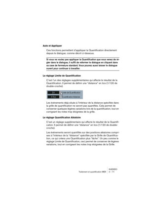 Page 71NUENDO
Traitement et quantification MIDI 2 – 71
Auto et Appliquer
Ces fonctions permettent d’appliquer la Quantification directement 
depuis le dialogue, comme décrit ci-dessous.
Si vous ne voulez pas appliquer la Quantification que vous venez de ré-
gler dans le dialogue, il suffit de refermer le dialogue en cliquant dans 
sa case de fermeture standard. Vous pouvez aussi laisser le dialogue 
ouvert pour continuer à travailler.
Le réglage Limite de Quantification
C’est l’un des réglages supplémentaires...