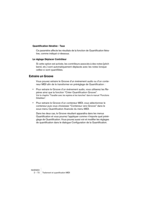 Page 72NUENDO
2 – 72 Traitement et quantification MIDI
Quantification Itérative - Taux
Ce paramètre affecte les résultats de la fonction de Quantification Itéra-
tive, comme indiqué ci-dessous.
Le réglage Déplacer Contrôleur 
Si cette option est activée, les contrôleurs associés à des notes (pitch 
bend, etc.) sont automatiquement déplacés avec les notes lorsque 
celles-ci sont quantifiées.
Extraire un Groove
Vous pouvez extraire le Groove d’un événement audio ou d’un conte-
neur MIDI afin de le transformer en...