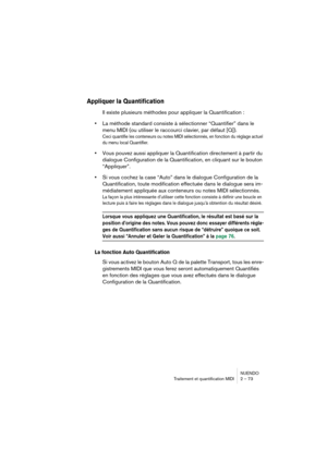 Page 73NUENDO
Traitement et quantification MIDI 2 – 73
Appliquer la Quantification
Il existe plusieurs méthodes pour appliquer la Quantification :
•La méthode standard consiste à sélectionner “Quantifier” dans le 
menu MIDI (ou utiliser le raccourci clavier, par défaut [Q]).
Ceci quantifie les conteneurs ou notes MIDI sélectionnés, en fonction du réglage actuel 
du menu local Quantifier.
•Vous pouvez aussi appliquer la Quantification directement à partir du 
dialogue Configuration de la Quantification, en...