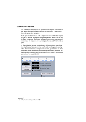 Page 74NUENDO
2 – 74 Traitement et quantification MIDI
Quantification Itérative
Une autre façon d’appliquer une quantification “légère” consiste à uti-
liser la fonction Quantification Itérative du menu MIDI. Celle-ci fonc-
tionne de la manière suivante :
Plutôt que de déplacer une note à la position de quantification la plus 
proche sur la grille, la Quantification Itérative ne la déplace qu’en par-
tie. Dans le dialogue Configurer la Quantification, vous pouvez spéci-
fier le niveau de déplacement souhaité...