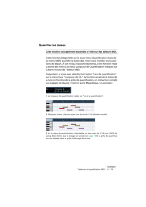 Page 75NUENDO
Traitement et quantification MIDI 2 – 75
Quantifier les durées
Cette fonction est également disponible à l’intérieur des éditeurs MIDI.
Cette fonction (disponible sur le sous-menu Quantification Avancée 
du menu MIDI) quantifie la durée des notes sans modifier leurs posi-
tions de départ. À son niveau le plus fondamental, cette fonction règle 
la durée des notes à la valeur Longueur de Quantification indiquée sur 
la barre d’outils de l’éditeur MIDI. 
Cependant, si vous avez sélectionné l’option...