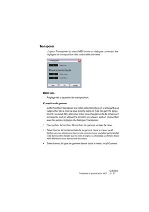 Page 77NUENDO
Traitement et quantification MIDI 2 – 77
Transposer
L’option Transposer du menu MIDI ouvre un dialogue contenant les 
réglages de transposition des notes sélectionnées :
Demi-tons
Réglage de la quantité de transposition.
Correction de gamme
Cette fonction transpose les notes sélectionnées en les forçant à se 
rapprocher de la note la plus proche selon le type de gamme sélec-
tionné. Ce peut être utile pour créer des changements de tonalités in-
téressants, soit en utilisant la fonction en séparé,...