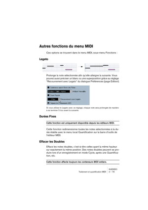 Page 79NUENDO
Traitement et quantification MIDI 2 – 79
Autres fonctions du menu MIDI
Ces options se trouvent dans le menu MIDI, sous-menu Fonctions :
Legato
Prolonge la note sélectionnée afin qu’elle atteigne la suivante. Vous 
pouvez aussi préciser un blanc ou une superposition grâce au réglage 
“Recouvrement avec Legato” du dialogue Préférences (page Édition).
Si vous utilisez le Legato avec ce réglage, chaque note sera prolongée de manière 
à se terminer 5 tics avant la suivante.
Durées Fixes
Cette fonction...