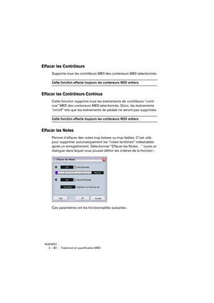 Page 80NUENDO
2 – 80 Traitement et quantification MIDI
Effacer les Contrôleurs
Supprime tous les contrôleurs MIDI des conteneurs MIDI sélectionnés.
Cette fonction affecte toujours les conteneurs MIDI entiers.
Effacer les Contrôleurs Continus
Cette fonction supprime tous les événements de contrôleurs “conti-
nus” MIDI 
des conteneurs MIDI sélectionnés. Donc, les événements 
“on/off” tels que les événements de pédale ne seront pas supprimés.
Cette fonction affecte toujours les conteneurs MIDI entiers.
Effacer les...