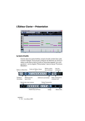 Page 94NUENDO
3 – 94 Les éditeurs MIDI
L’Éditeur Clavier – Présentation
La barre d’outils
Comme dans les autres fenêtres, la barre d’outils contient des outils 
et divers réglages. Vous pouvez configurer les éléments qui seront vi-
sibles ou pas dans la barre d’outils et mémoriser/rappeler vos confi-
gurations – voir le chapitre “Personnaliser” dans le manuel “Fonctions 
Détaillées”.
Afficher/Cacher 
ligne d’infos Éditeur en Mode SoloOutils de l’Éditeur Clavier
Défilement automatiqueFeedback 
Acoustique
Liste...