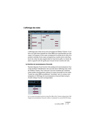 Page 97NUENDO
Les éditeurs MIDI 3 – 97
L’affichage des notes
L’affichage des notes est la zone principale de l’Éditeur Clavier. Il con-
tient une grille dans laquelle les notes MIDI sont représentées par des 
cases. La longueur d’une case correspond à la durée de la note et la 
position verticale d’une case correspond au numéro de la note (hau-
teur), les notes les plus aiguës étant en haut de la grille. Le clavier de 
piano à gauche sert de guide pour trouver le bon numéro de note.
La fonction de...