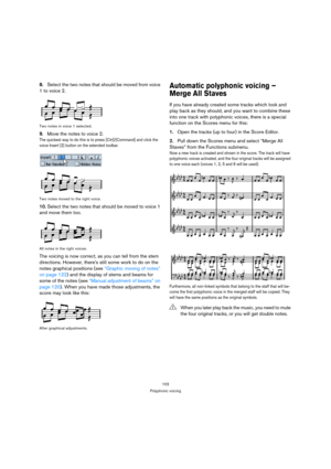 Page 103103
Polyphonic voicing
8.Select the two notes that should be moved from voice 
1 to voice 2.
Two notes in voice 1 selected.
9.Move the notes to voice 2.
The quickest way to do this is to press [Ctrl]/[Command] and click the 
voice Insert [2] button on the extended toolbar.
Two notes moved to the right voice.
10.Select the two notes that should be moved to voice 1 
and move them too.
All notes in the right voices.
The voicing is now correct, as you can tell from the stem 
directions. However, theres still...