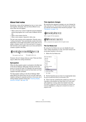 Page 121121
Additional note and rest formatting
About tied notes
Sometimes, notes will be displayed as two or more notes 
tied together. Generally, there are three different occa-
sions when this will happen:
 When a note is of an “uneven” length that cannot be displayed 
without tying together two or more notes of different note val-
ues.
 When a note crosses a bar line.
 When a note crosses a “group line” within a bar.
The last case requires some explanation: Nuendo uses a 
“cutting mechanism” that...