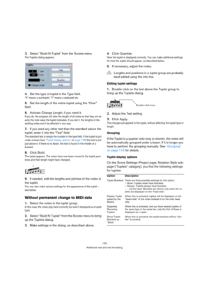 Page 125125
Additional note and rest formatting
3.Select “Build N-Tuplet” from the Scores menu.
The Tuplets dialog appears.
4.Set the type of tuplet in the Type field.
“5” means a quintuplet, “7” means a septuplet etc.
5.Set the length of the entire tuplet using the “Over” 
field.
6.Activate Change Length, if you need it.
If you do, the program will alter the length of all notes so that they are ex-
actly the note value the tuplet indicates. If you don’t, the lengths of the 
existing notes won’t be affected in...