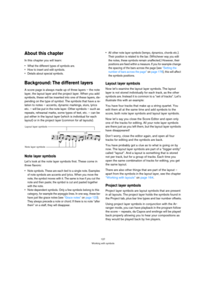 Page 127127
Working with symbols
About this chapter
In this chapter you will learn:
 What the different types of symbols are.
 How to insert and edit symbols.
 Details about special symbols.
Background: The different layers
A score page is always made up of three layers – the note 
layer, the layout layer and the project layer. When you add 
symbols, these will be inserted into one of these layers, de-
pending on the type of symbol. The symbols that have a re-
lation to notes – accents, dynamic markings, slurs,...