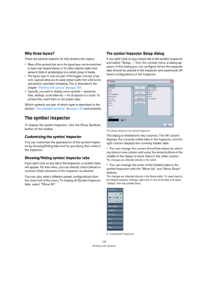 Page 128128
Working with symbols
Why three layers?
There are several reasons for this division into layers:
 Many of the symbols that are in the layout layer can be stretched 
to span over several staves, or for other reasons make more 
sense to think of as belonging to a certain group of tracks.
 The layout layer is only one part of the bigger concept of lay-
outs. Layouts allow you to easily extract parts from a full score 
and perform automatic formatting. This is described in the 
chapter “Working with...